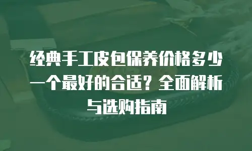 经典手工皮包保养价格多少一个最好的合适？全面解析与选购指南