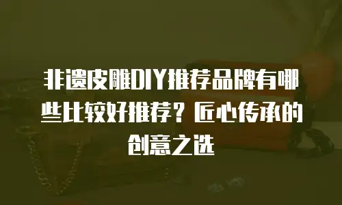 非遗皮雕DIY推荐品牌有哪些比较好推荐？匠心传承的创意之选