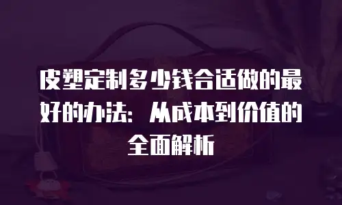 皮塑定制多少钱合适做的最好的办法：从成本到价值的全面解析