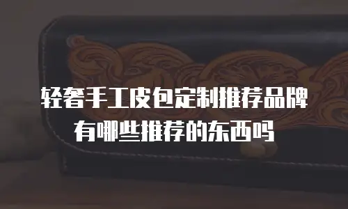 轻奢手工皮包定制推荐品牌有哪些推荐的东西吗