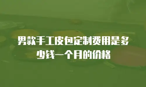 男款手工皮包定制费用是多少钱一个月的价格