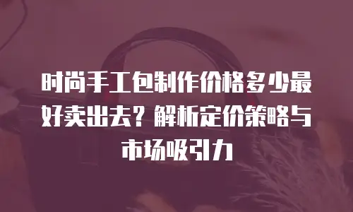 时尚手工包制作价格多少最好卖出去？解析定价策略与市场吸引力