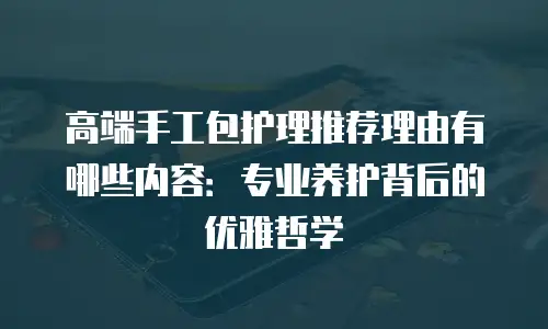 高端手工包护理推荐理由有哪些内容：专业养护背后的优雅哲学