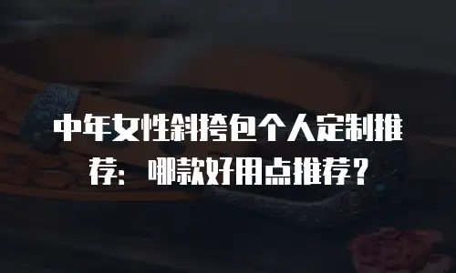中年女性斜挎包个人定制推荐：哪款好用点推荐？