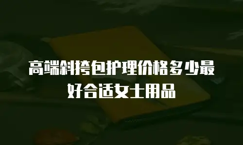 高端斜挎包护理价格多少最好合适女士用品