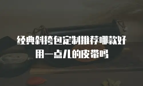 经典斜挎包定制推荐哪款好用一点儿的皮带吗