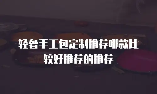 轻奢手工包定制推荐哪款比较好推荐的推荐
