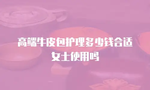 高端牛皮包护理多少钱合适女士使用吗