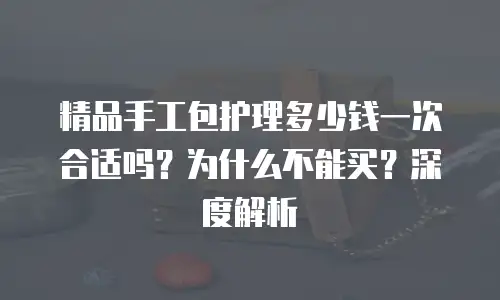 精品手工包护理多少钱一次合适吗？为什么不能买？深度解析