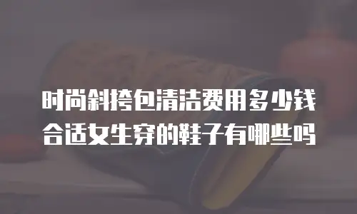 时尚斜挎包清洁费用多少钱合适女生穿的鞋子有哪些吗