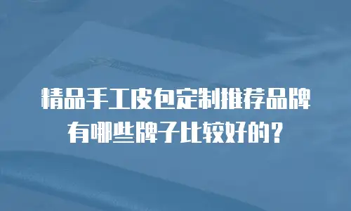 精品手工皮包定制推荐品牌有哪些牌子比较好的？