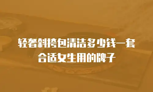 轻奢斜挎包清洁多少钱一套合适女生用的牌子
