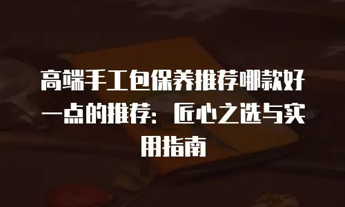 高端手工包保养推荐哪款好一点的推荐：匠心之选与实用指南