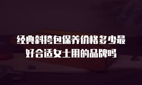经典斜挎包保养价格多少最好合适女士用的品牌吗