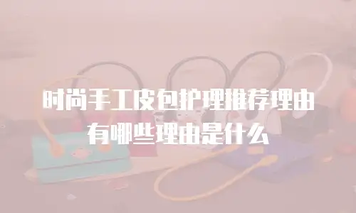 时尚手工皮包护理推荐理由有哪些理由是什么