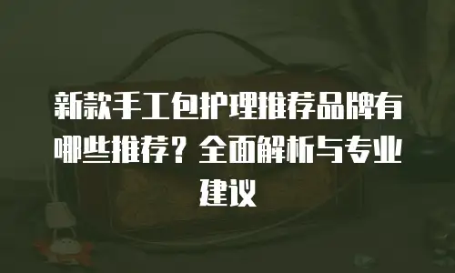 新款手工包护理推荐品牌有哪些推荐？全面解析与专业建议