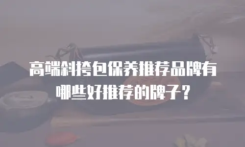 高端斜挎包保养推荐品牌有哪些好推荐的牌子？