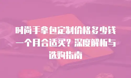 时尚手拿包定制价格多少钱一个月合适买？深度解析与选购指南