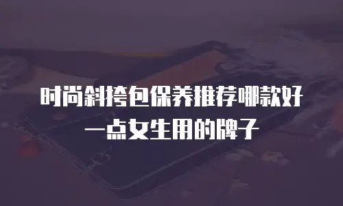 时尚斜挎包保养推荐哪款好一点女生用的牌子