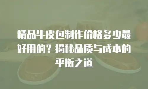 精品牛皮包制作价格多少最好用的？揭秘品质与成本的平衡之道