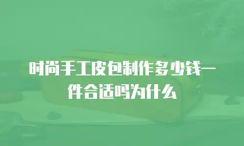 时尚手工皮包制作多少钱一件合适吗为什么