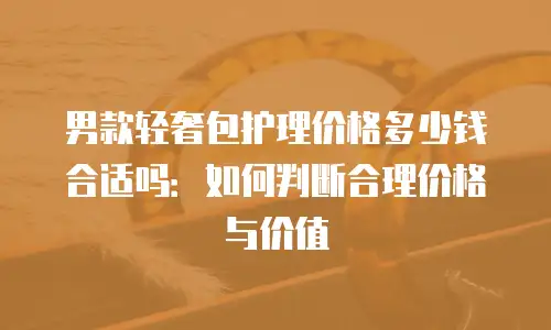 男款轻奢包护理价格多少钱合适吗：如何判断合理价格与价值