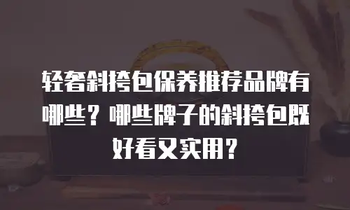 轻奢斜挎包保养推荐品牌有哪些？哪些牌子的斜挎包既好看又实用？