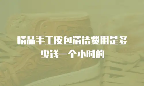 精品手工皮包清洁费用是多少钱一个小时的