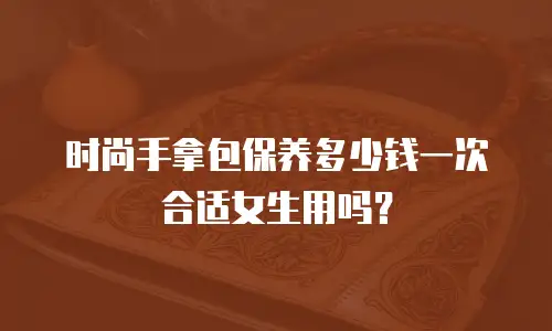 时尚手拿包保养多少钱一次合适女生用吗？