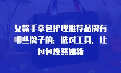 女款手拿包护理推荐品牌有哪些牌子的：选对工具，让包包焕然如新