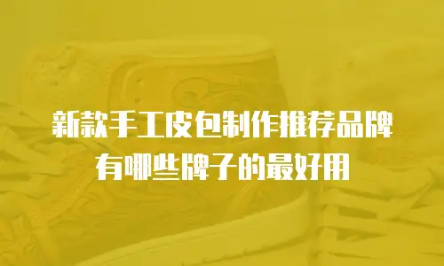 新款手工皮包制作推荐品牌有哪些牌子的最好用