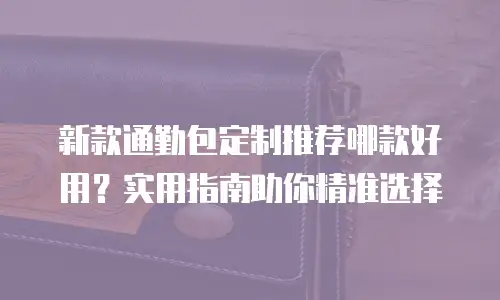 新款通勤包定制推荐哪款好用？实用指南助你精准选择