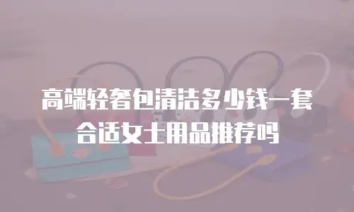 高端轻奢包清洁多少钱一套合适女士用品推荐吗