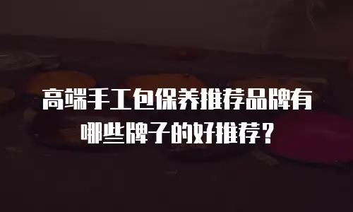 高端手工包保养推荐品牌有哪些牌子的好推荐？