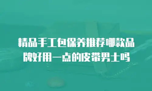 精品手工包保养推荐哪款品牌好用一点的皮带男士吗