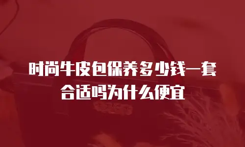 时尚牛皮包保养多少钱一套合适吗为什么便宜