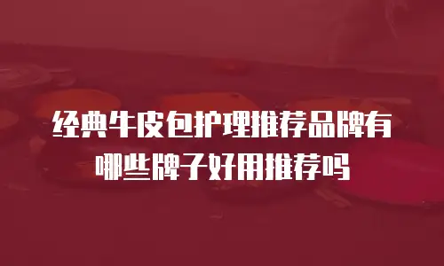 经典牛皮包护理推荐品牌有哪些牌子好用推荐吗