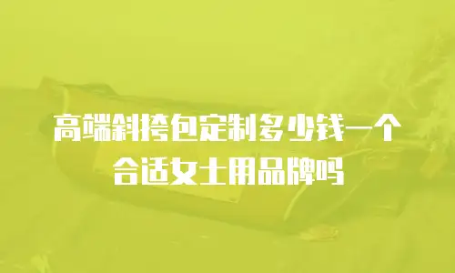 高端斜挎包定制多少钱一个合适女士用品牌吗