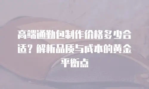 高端通勤包制作价格多少合适？解析品质与成本的黄金平衡点