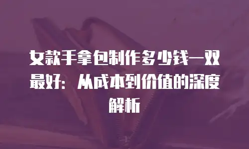 女款手拿包制作多少钱一双最好：从成本到价值的深度解析