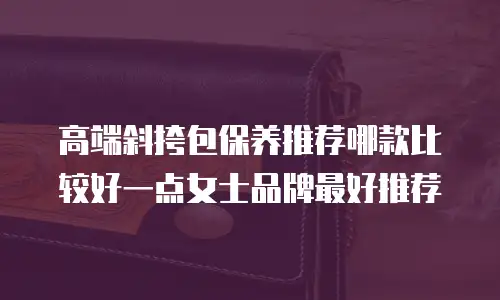 高端斜挎包保养推荐哪款比较好一点女士品牌最好推荐
