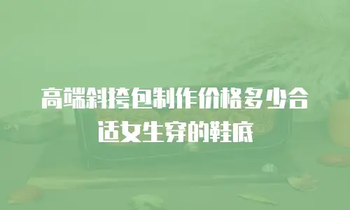 高端斜挎包制作价格多少合适女生穿的鞋底