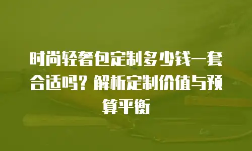 时尚轻奢包定制多少钱一套合适吗？解析定制价值与预算平衡