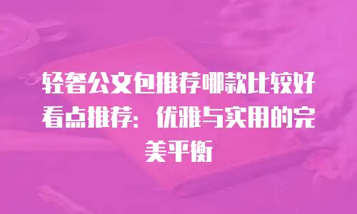轻奢公文包推荐哪款比较好看点推荐：优雅与实用的完美平衡