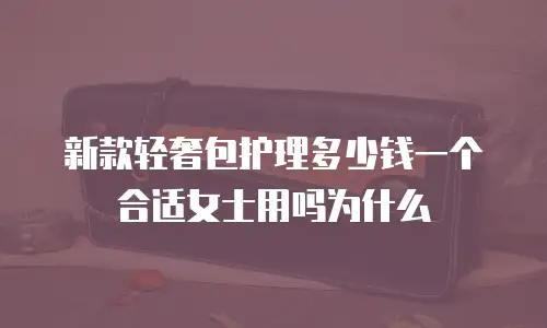 新款轻奢包护理多少钱一个合适女士用吗为什么