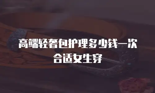 高端轻奢包护理多少钱一次合适女生穿