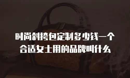 时尚斜挎包定制多少钱一个合适女士用的品牌叫什么