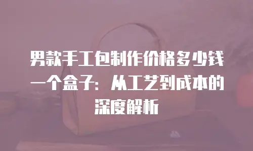 男款手工包制作价格多少钱一个盒子：从工艺到成本的深度解析
