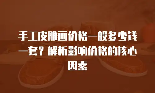 手工皮雕画价格一般多少钱一套？解析影响价格的核心因素