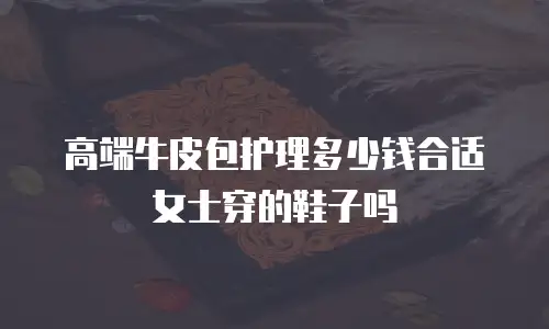 高端牛皮包护理多少钱合适女士穿的鞋子吗